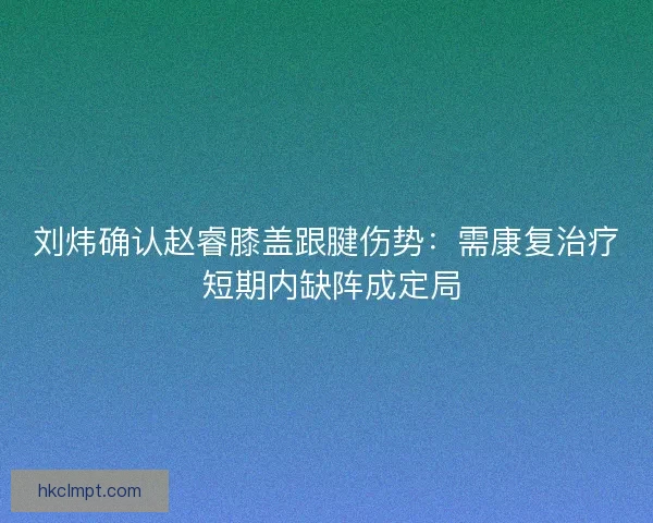 刘炜确认赵睿膝盖跟腱伤势：需康复治疗 短期内缺阵成定局