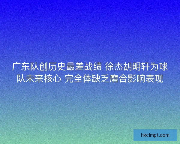 广东队创历史最差战绩 徐杰胡明轩为球队未来核心 完全体缺乏磨合影响表现