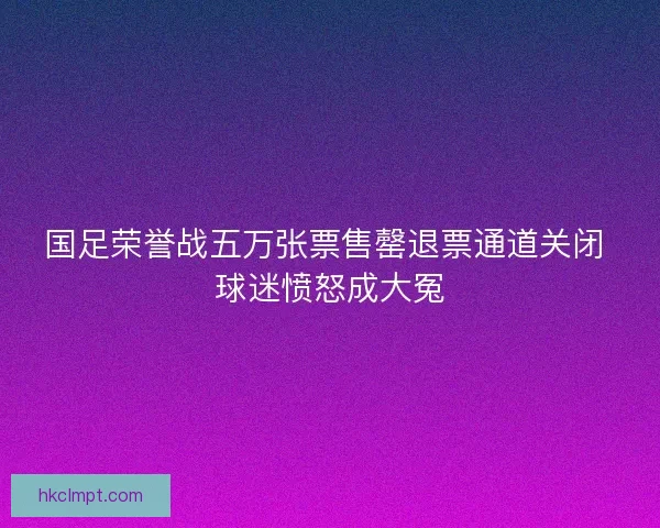 国足荣誉战五万张票售罄退票通道关闭 球迷愤怒成大冤