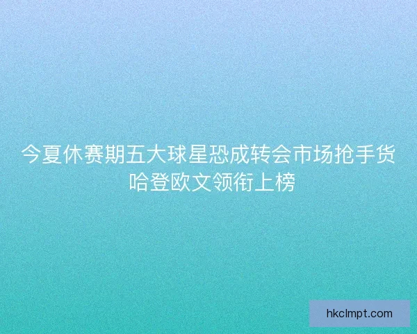 今夏休赛期五大球星恐成转会市场抢手货 哈登欧文领衔上榜 今夏休赛期五大球星恐成转会市场抢手货 哈登欧文领衔上榜