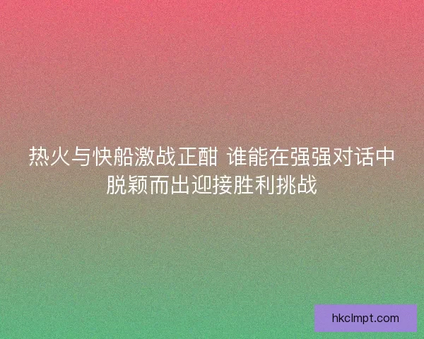 热火与快船激战正酣 谁能在强强对话中脱颖而出迎接胜利挑战