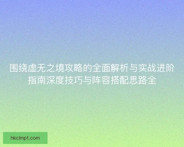 围绕虚无之境攻略的全面解析与实战进阶指南深度技巧与阵容搭配思路全
