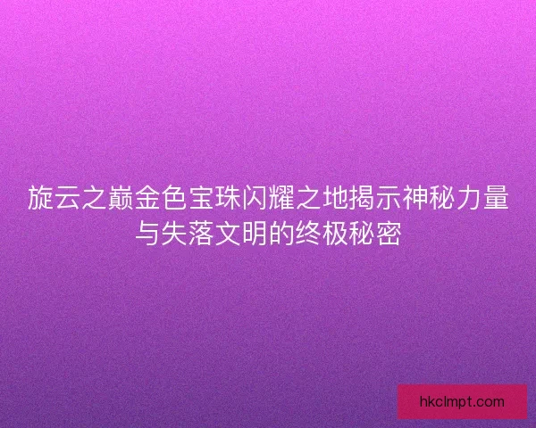 旋云之巅金色宝珠闪耀之地揭示神秘力量与失落文明的终极秘密