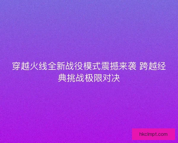 穿越火线全新战役模式震撼来袭 跨越经典挑战极限对决