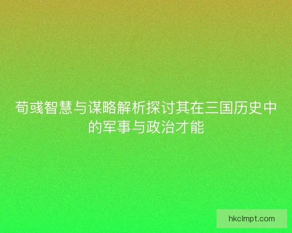 荀彧智慧与谋略解析探讨其在三国历史中的军事与政治才能