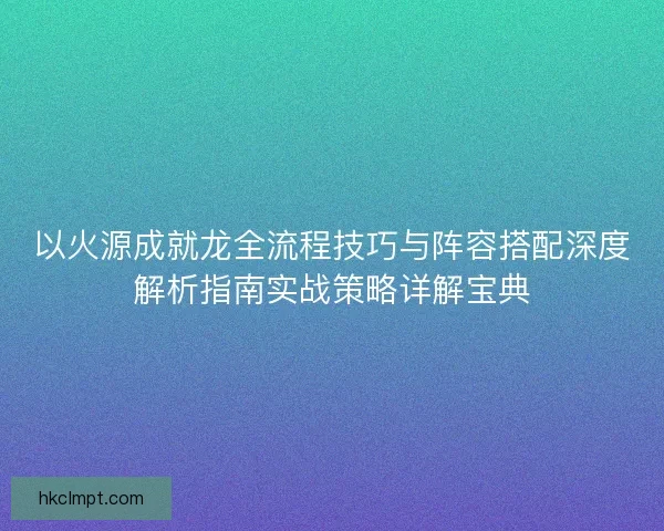 以火源成就龙全流程技巧与阵容搭配深度解析指南实战策略详解宝典 以火源成就龙全流程技巧与阵容搭配深度解析指南实战策略详解宝典
