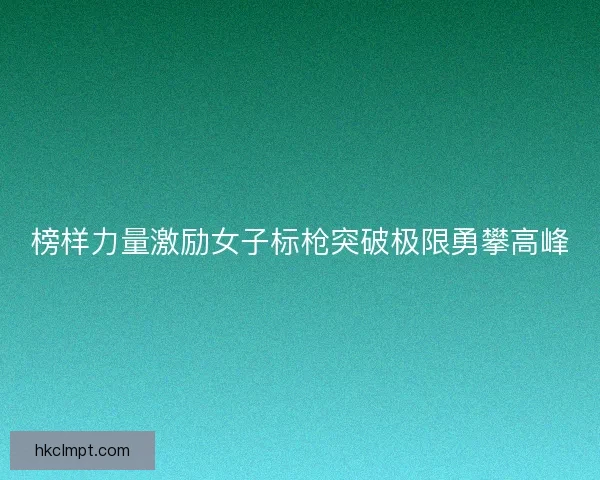 榜样力量激励女子标枪突破极限勇攀高峰