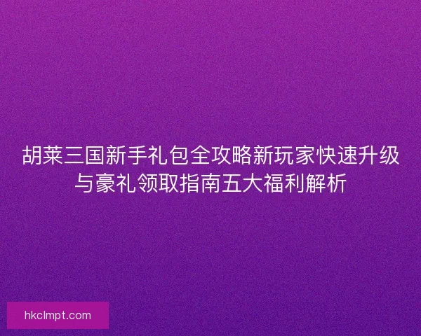胡莱三国新手礼包全攻略新玩家快速升级与豪礼领取指南五大福利解析