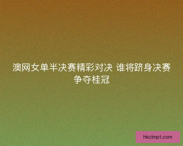 澳网女单半决赛精彩对决 谁将跻身决赛争夺桂冠