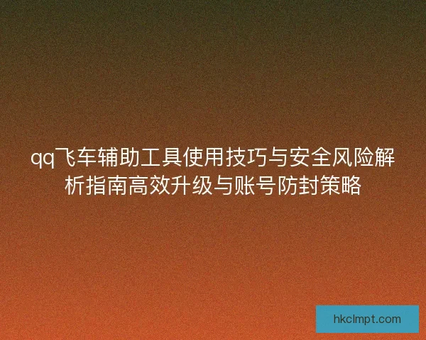 qq飞车辅助工具使用技巧与安全风险解析指南高效升级与账号防封策略