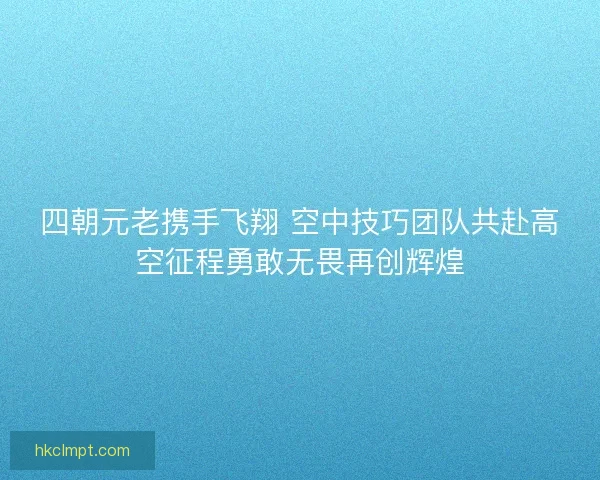 四朝元老携手飞翔 空中技巧团队共赴高空征程勇敢无畏再创辉煌 四朝元老携手飞翔 空中技巧团队共赴高空征程勇敢无畏再创辉煌