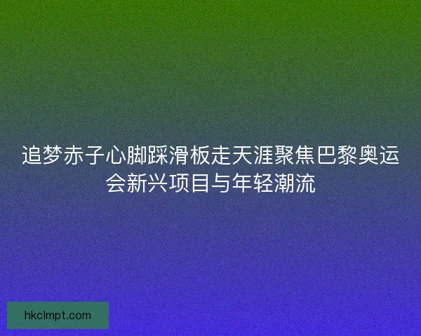 追梦赤子心脚踩滑板走天涯聚焦巴黎奥运会新兴项目与年轻潮流