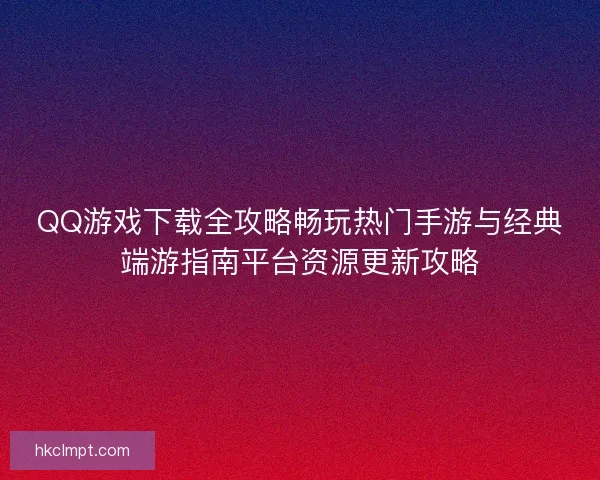 QQ游戏下载全攻略畅玩热门手游与经典端游指南平台资源更新攻略