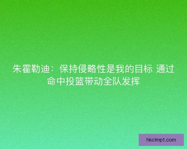朱霍勒迪：保持侵略性是我的目标 通过命中投篮带动全队发挥