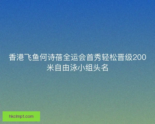 香港飞鱼何诗蓓全运会首秀轻松晋级200米自由泳小组头名