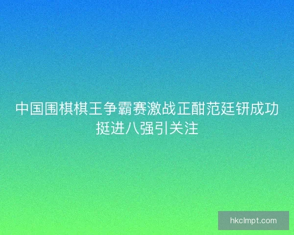中国围棋棋王争霸赛激战正酣范廷钘成功挺进八强引关注
