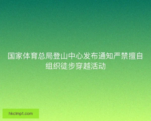 国家体育总局登山中心发布通知严禁擅自组织徒步穿越活动