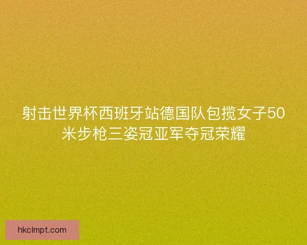 射击世界杯西班牙站德国队包揽女子50米步枪三姿冠亚军夺冠荣耀