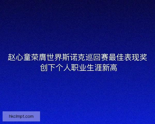 赵心童荣膺世界斯诺克巡回赛最佳表现奖 创下个人职业生涯新高