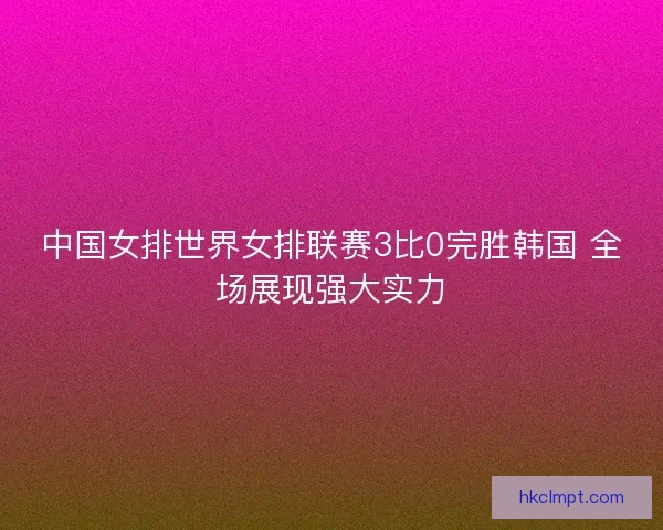 中国女排世界女排联赛3比0完胜韩国 全场展现强大实力