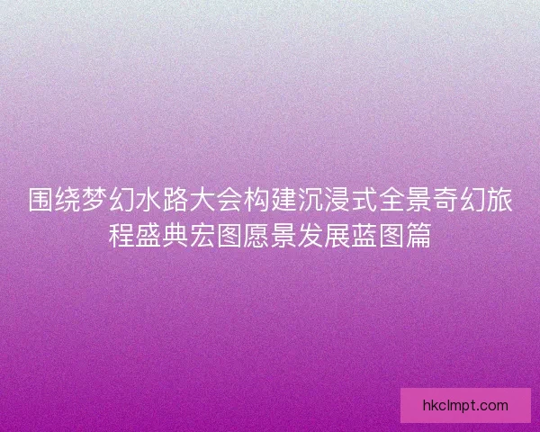 围绕梦幻水路大会构建沉浸式全景奇幻旅程盛典宏图愿景发展蓝图篇