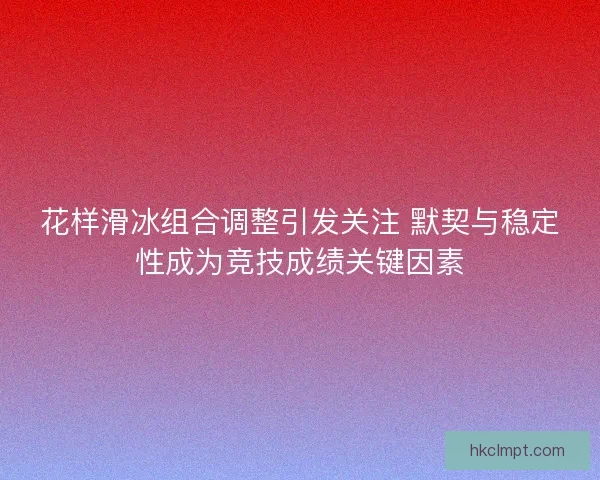 花样滑冰组合调整引发关注 默契与稳定性成为竞技成绩关键因素