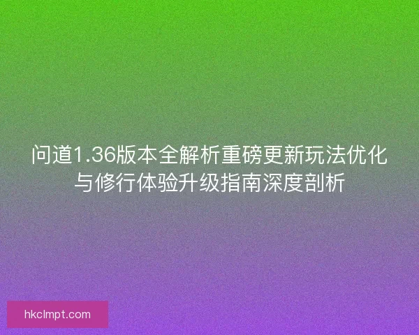 问道1.36版本全解析重磅更新玩法优化与修行体验升级指南深度剖析