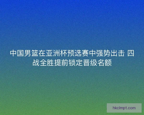 中国男篮在亚洲杯预选赛中强势出击 四战全胜提前锁定晋级名额