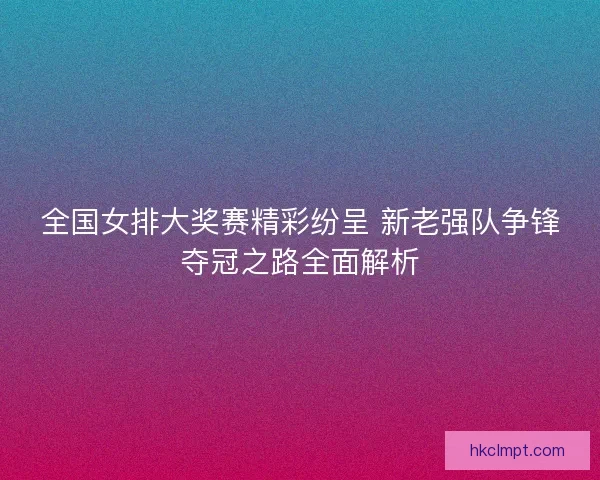 全国女排大奖赛精彩纷呈 新老强队争锋夺冠之路全面解析