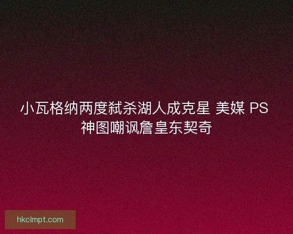 小瓦格纳两度弑杀湖人成克星 美媒 PS 神图嘲讽詹皇东契奇