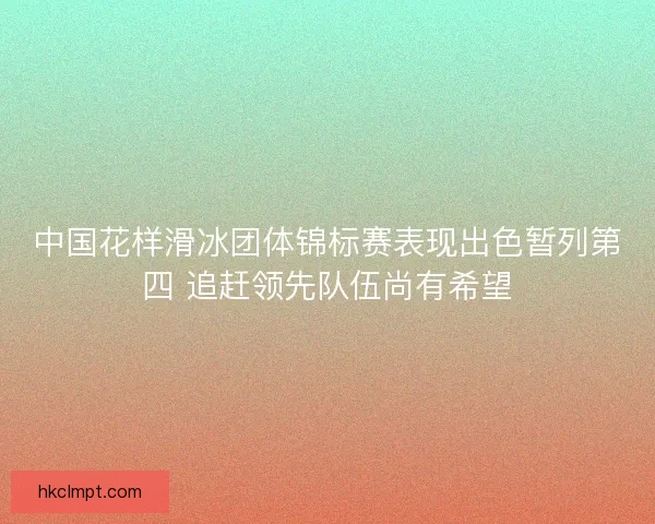 中国花样滑冰团体锦标赛表现出色暂列第四 追赶领先队伍尚有希望 中国花样滑冰团体锦标赛表现出色暂列第四 追赶领先队伍尚有希望