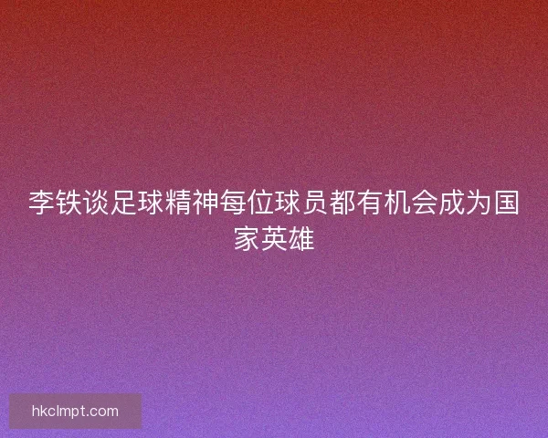李铁谈足球精神每位球员都有机会成为国家英雄 李铁谈足球精神每位球员都有机会成为国家英雄