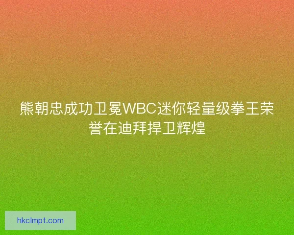 熊朝忠成功卫冕WBC迷你轻量级拳王荣誉在迪拜捍卫辉煌