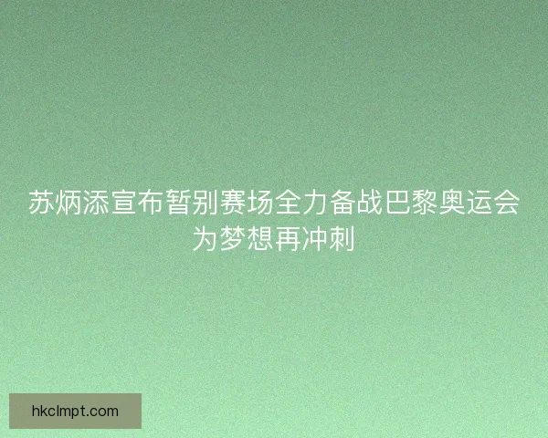 苏炳添宣布暂别赛场全力备战巴黎奥运会为梦想再冲刺 苏炳添宣布暂别赛场全力备战巴黎奥运会为梦想再冲刺