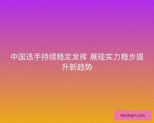 中国选手持续稳定发挥 展现实力稳步提升新趋势