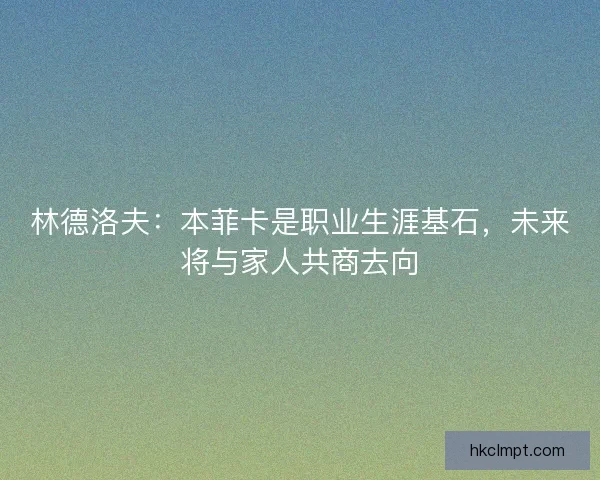 林德洛夫：本菲卡是职业生涯基石，未来将与家人共商去向