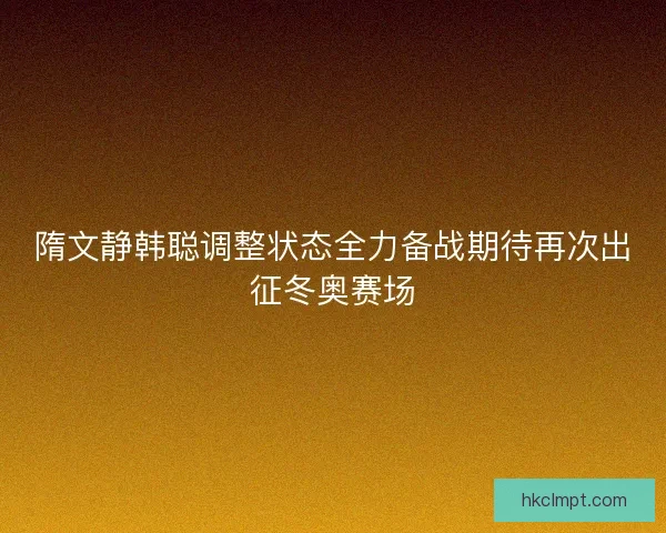 隋文静韩聪调整状态全力备战期待再次出征冬奥赛场