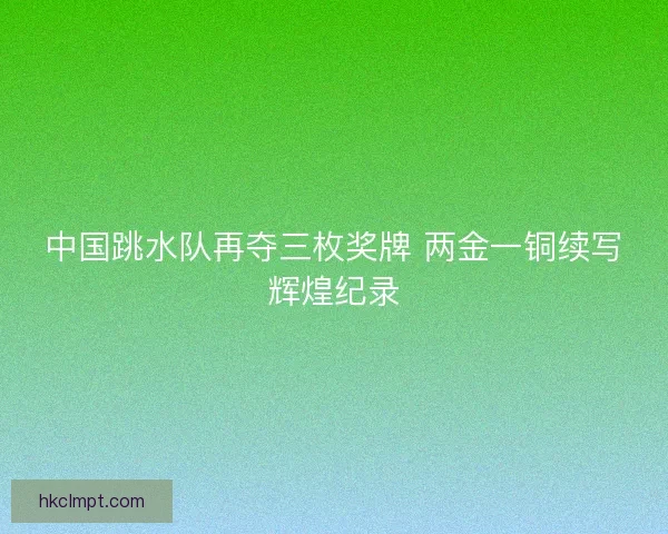 中国跳水队再夺三枚奖牌 两金一铜续写辉煌纪录