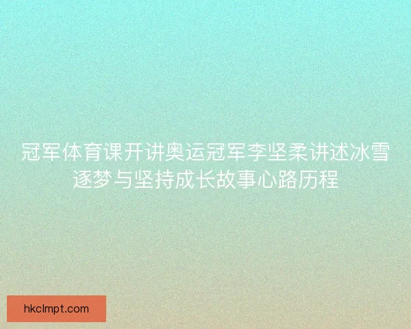 冠军体育课开讲奥运冠军李坚柔讲述冰雪逐梦与坚持成长故事心路历程 冠军体育课开讲奥运冠军李坚柔讲述冰雪逐梦与坚持成长故事心路历程