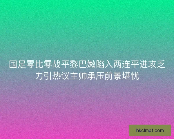 国足零比零战平黎巴嫩陷入两连平进攻乏力引热议主帅承压前景堪忧