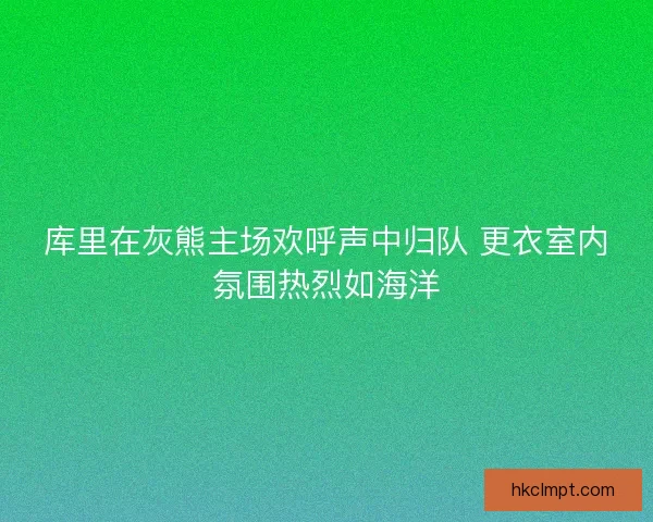 库里在灰熊主场欢呼声中归队 更衣室内氛围热烈如海洋