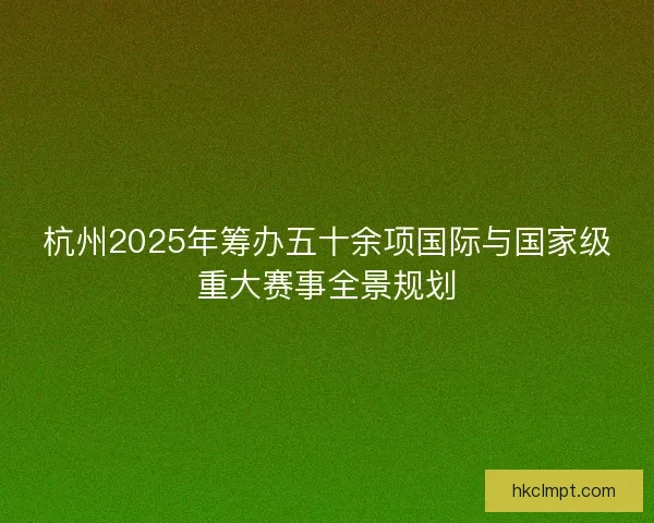 杭州2025年筹办五十余项国际与国家级重大赛事全景规划