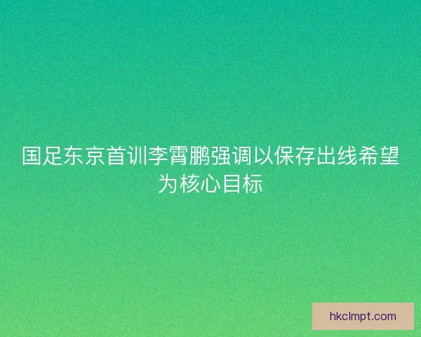 国足东京首训李霄鹏强调以保存出线希望为核心目标