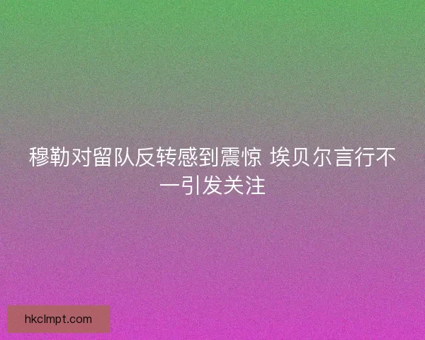 穆勒对留队反转感到震惊 埃贝尔言行不一引发关注 穆勒对留队反转感到震惊 埃贝尔言行不一引发关注